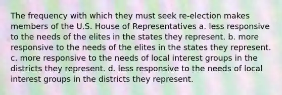 The frequency with which they must seek re-election makes members of the U.S. House of Representatives a. less responsive to the needs of the elites in the states they represent. b. more responsive to the needs of the elites in the states they represent. c. more responsive to the needs of local interest groups in the districts they represent. d. less responsive to the needs of local interest groups in the districts they represent.