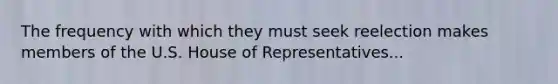 The frequency with which they must seek reelection makes members of the U.S. House of Representatives...