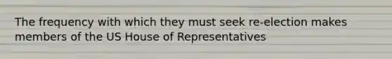 The frequency with which they must seek re-election makes members of the US House of Representatives