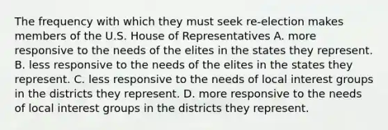 The frequency with which they must seek re-election makes members of the U.S. House of Representatives A. more responsive to the needs of the elites in the states they represent. B. less responsive to the needs of the elites in the states they represent. C. less responsive to the needs of local interest groups in the districts they represent. D. more responsive to the needs of local interest groups in the districts they represent.