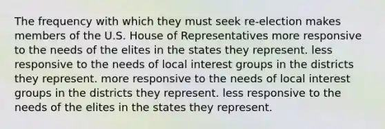 The frequency with which they must seek re-election makes members of the U.S. House of Representatives more responsive to the needs of the elites in the states they represent. less responsive to the needs of local interest groups in the districts they represent. more responsive to the needs of local interest groups in the districts they represent. less responsive to the needs of the elites in the states they represent.