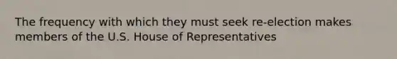 The frequency with which they must seek re-election makes members of the U.S. House of Representatives