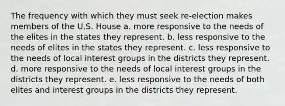 The frequency with which they must seek re-election makes members of the U.S. House a. more responsive to the needs of the elites in the states they represent. b. less responsive to the needs of elites in the states they represent. c. less responsive to the needs of local interest groups in the districts they represent. d. more responsive to the needs of local interest groups in the districts they represent. e. less responsive to the needs of both elites and interest groups in the districts they represent.