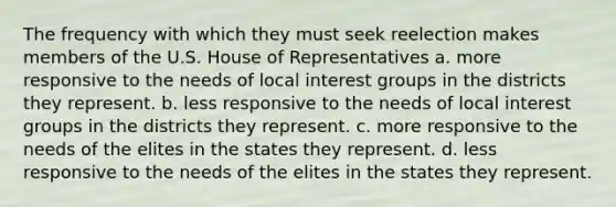 The frequency with which they must seek reelection makes members of the U.S. House of Representatives a. more responsive to the needs of local interest groups in the districts they represent. b. less responsive to the needs of local interest groups in the districts they represent. c. more responsive to the needs of the elites in the states they represent. d. less responsive to the needs of the elites in the states they represent.