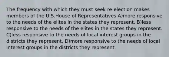 The frequency with which they must seek re-election makes members of the U.S.House of Representatives A)more responsive to the needs of the elites in the states they represent. B)less responsive to the needs of the elites in the states they represent. C)less responsive to the needs of local interest groups in the districts they represent. D)more responsive to the needs of local interest groups in the districts they represent.