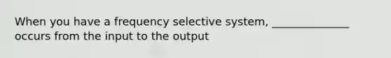 When you have a frequency selective system, ______________ occurs from the input to the output