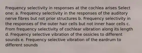 Frequency selectivity in responses at the cochlea arises Select one: a. Frequency selectivity in the responses of the auditory nerve fibres but not prior structures b. Frequency selectivity in the responses of the outer hair cells but not inner haor cells c. From frequency selectivity of cochlear vibration along its length d. Frequency selective vibration of the ossicles to different sounds e. Frequency selective vibration of the eardrum to different sounds