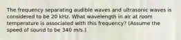 The frequency separating audible waves and ultrasonic waves is considered to be 20 kHz. What wavelength in air at room temperature is associated with this frequency? (Assume the speed of sound to be 340 m/s.)