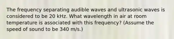 The frequency separating audible waves and ultrasonic waves is considered to be 20 kHz. What wavelength in air at room temperature is associated with this frequency? (Assume the speed of sound to be 340 m/s.)