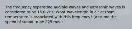 The frequency separating audible waves and ultrasonic waves is considered to be 15.0 kHz. What wavelength in air at room temperature is associated with this frequency? (Assume the speed of sound to be 225 m/s.)