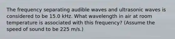 The frequency separating audible waves and ultrasonic waves is considered to be 15.0 kHz. What wavelength in air at room temperature is associated with this frequency? (Assume the speed of sound to be 225 m/s.)