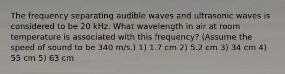 The frequency separating audible waves and ultrasonic waves is considered to be 20 kHz. What wavelength in air at room temperature is associated with this frequency? (Assume the speed of sound to be 340 m/s.) 1) 1.7 cm 2) 5.2 cm 3) 34 cm 4) 55 cm 5) 63 cm