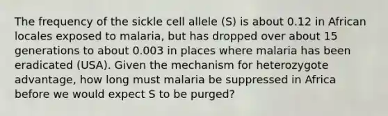 The frequency of the sickle cell allele (S) is about 0.12 in African locales exposed to malaria, but has dropped over about 15 generations to about 0.003 in places where malaria has been eradicated (USA). Given the mechanism for heterozygote advantage, how long must malaria be suppressed in Africa before we would expect S to be purged?