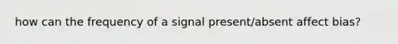 how can the frequency of a signal present/absent affect bias?