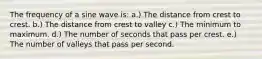 The frequency of a sine wave is: a.) The distance from crest to crest. b.) The distance from crest to valley c.) The minimum to maximum. d.) The number of seconds that pass per crest. e.) The number of valleys that pass per second.