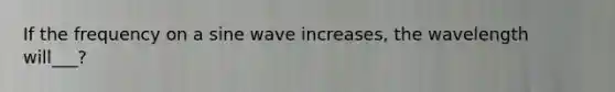 If the frequency on a sine wave increases, the wavelength will___?