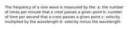 The frequency of a sine wave is measured by the: a: the number of times per minute that a crest passes a given point b: number of time per second that a crest passes a given point c: velocity multiplied by the wavelength d: velocity minus the wavelength