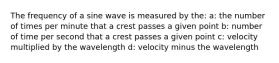 The frequency of a sine wave is measured by the: a: the number of times per minute that a crest passes a given point b: number of time per second that a crest passes a given point c: velocity multiplied by the wavelength d: velocity minus the wavelength