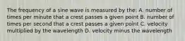 The frequency of a sine wave is measured by the: A. number of times per minute that a crest passes a given point B. number of times per second that a crest passes a given point C. velocity multiplied by the wavelength D. velocity minus the wavelength