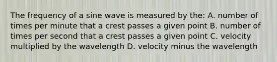 The frequency of a sine wave is measured by the: A. number of times per minute that a crest passes a given point B. number of times per second that a crest passes a given point C. velocity multiplied by the wavelength D. velocity minus the wavelength