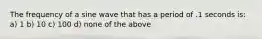 The frequency of a sine wave that has a period of .1 seconds is: a) 1 b) 10 c) 100 d) none of the above