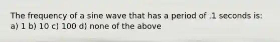 The frequency of a sine wave that has a period of .1 seconds is: a) 1 b) 10 c) 100 d) none of the above