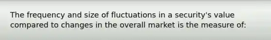 The frequency and size of fluctuations in a security's value compared to changes in the overall market is the measure of: