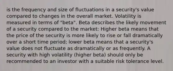 is the frequency and size of fluctuations in a security's value compared to changes in the overall market. Volatility is measured in terms of "beta". Beta describes the likely movement of a security compared to the market: Higher beta means that the price of the security is more likely to rise or fall dramatically over a short time period; lower beta means that a security's value does not fluctuate as dramatically or as frequently. A security with high volatility (higher beta) should only be recommended to an investor with a suitable risk tolerance level.