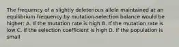 The frequency of a slightly deleterious allele maintained at an equilibrium frequency by mutation-selection balance would be higher: A. If the mutation rate is high B. If the mutation rate is low C. If the selection coefficient is high D. If the population is small