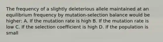 The frequency of a slightly deleterious allele maintained at an equilibrium frequency by mutation-selection balance would be higher: A. If the mutation rate is high B. If the mutation rate is low C. If the selection coefficient is high D. If the population is small