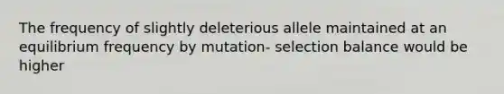 The frequency of slightly deleterious allele maintained at an equilibrium frequency by mutation- selection balance would be higher