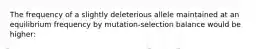 The frequency of a slightly deleterious allele maintained at an equilibrium frequency by mutation-selection balance would be higher: