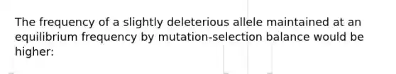 The frequency of a slightly deleterious allele maintained at an equilibrium frequency by mutation-selection balance would be higher: