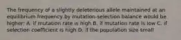 The frequency of a slightly deleterious allele maintained at an equilibrium frequency by mutation-selection balance would be higher: A. if mutation rate is high B. if mutation rate is low C. if selection coefficient is high D. if the population size small