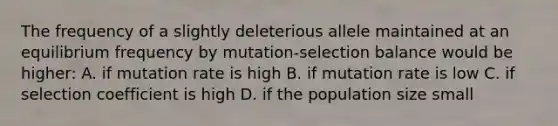 The frequency of a slightly deleterious allele maintained at an equilibrium frequency by mutation-selection balance would be higher: A. if mutation rate is high B. if mutation rate is low C. if selection coefficient is high D. if the population size small