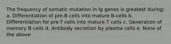 The frequency of somatic mutation in Ig genes is greatest during: a. Differentiation of pre-B cells into mature B-cells b. Differentiation for pre-T cells into mature T cells c. Generation of memory B cells d. Antibody secretion by plasma cells e. None of the above