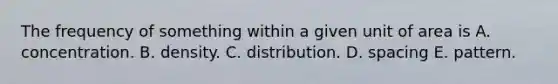 The frequency of something within a given unit of area is A. concentration. B. density. C. distribution. D. spacing E. pattern.