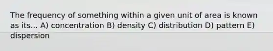 The frequency of something within a given unit of area is known as its... A) concentration B) density C) distribution D) pattern E) dispersion