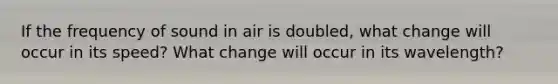 If the frequency of sound in air is doubled, what change will occur in its speed? What change will occur in its wavelength?