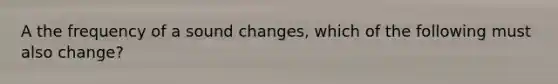 A the frequency of a sound changes, which of the following must also change?