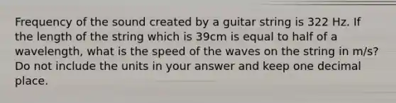 Frequency of the sound created by a guitar string is 322 Hz. If the length of the string which is 39cm is equal to half of a wavelength, what is the speed of the waves on the string in m/s? Do not include the units in your answer and keep one decimal place.