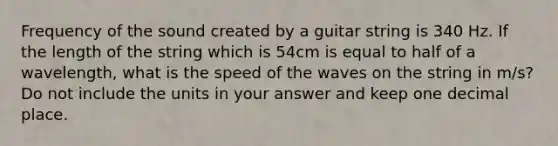 Frequency of the sound created by a guitar string is 340 Hz. If the length of the string which is 54cm is equal to half of a wavelength, what is the speed of the waves on the string in m/s? Do not include the units in your answer and keep one decimal place.