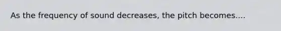 As the frequency of sound decreases, the pitch becomes....