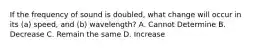 If the frequency of sound is doubled, what change will occur in its (a) speed, and (b) wavelength? A. Cannot Determine B. Decrease C. Remain the same D. Increase