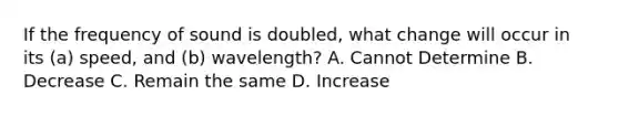 If the frequency of sound is doubled, what change will occur in its (a) speed, and (b) wavelength? A. Cannot Determine B. Decrease C. Remain the same D. Increase