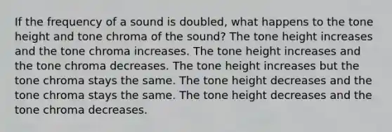 If the frequency of a sound is doubled, what happens to the tone height and tone chroma of the sound? The tone height increases and the tone chroma increases. The tone height increases and the tone chroma decreases. The tone height increases but the tone chroma stays the same. The tone height decreases and the tone chroma stays the same. The tone height decreases and the tone chroma decreases.