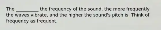 The __________ the frequency of the sound, the more frequently the waves vibrate, and the higher the sound's pitch is. Think of frequency as frequent.