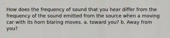 How does the frequency of sound that you hear differ from the frequency of the sound emitted from the source when a moving car with its horn blaring moves. a. toward you? b. Away from you?