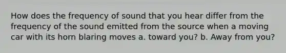 How does the frequency of sound that you hear differ from the frequency of the sound emitted from the source when a moving car with its horn blaring moves a. toward you? b. Away from you?