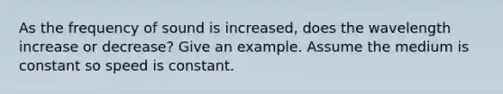 As the frequency of sound is increased, does the wavelength increase or decrease? Give an example. Assume the medium is constant so speed is constant.